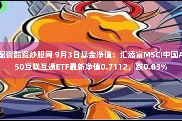 配资融资炒股网 9月3日基金净值：汇添富MSCI中国A50互联互通ETF最新净值0.7112，跌0.03%