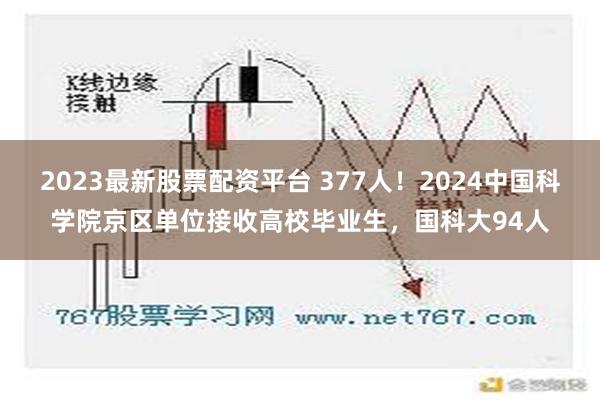 2023最新股票配资平台 377人！2024中国科学院京区单位接收高校毕业生，国科大94人