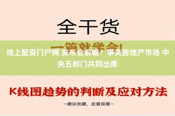 线上配资门户网 发布会前瞻！事关房地产市场 中央五部门共同出席