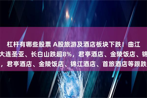 杠杆有哪些股票 A股旅游及酒店板块下跌！曲江文旅、西安饮食跌停，大连圣亚、长白山跌超8%，君亭酒店、金陵饭店、锦江酒店、首旅酒店等跟跌