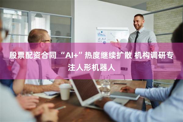 股票配资合同 “AI+”热度继续扩散 机构调研专注人形机器人